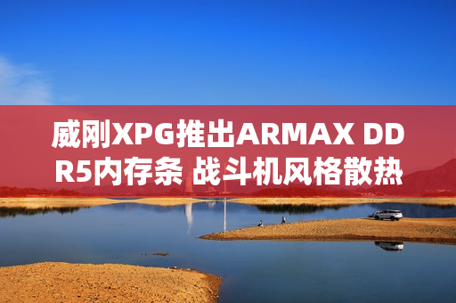 威刚XPG推出ARMAX DDR5内存条 战斗机风格散热马甲设计