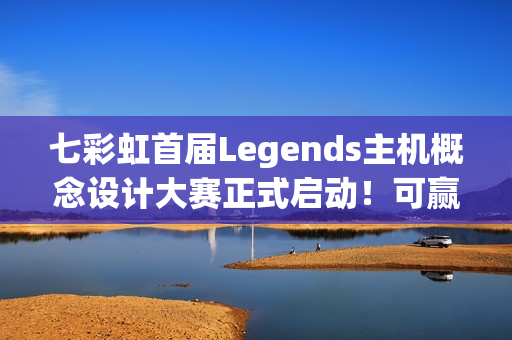 七彩虹首届Legends主机概念设计大赛正式启动！可赢价值上万定制主机