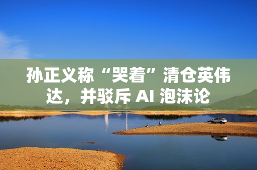 孙正义称“哭着”清仓英伟达，并驳斥 AI 泡沫论