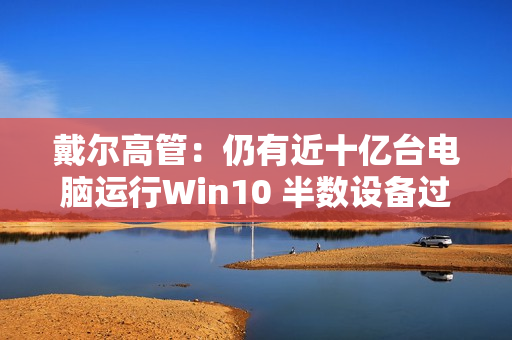 戴尔高管：仍有近十亿台电脑运行Win10 半数设备过于老旧