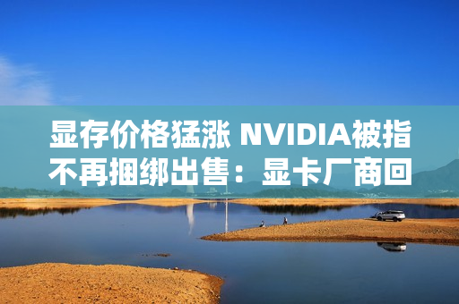 显存价格猛涨 NVIDIA被指不再捆绑出售：显卡厂商回应