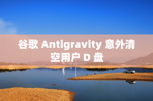 谷歌 Antigravity 意外清空用户 D 盘
