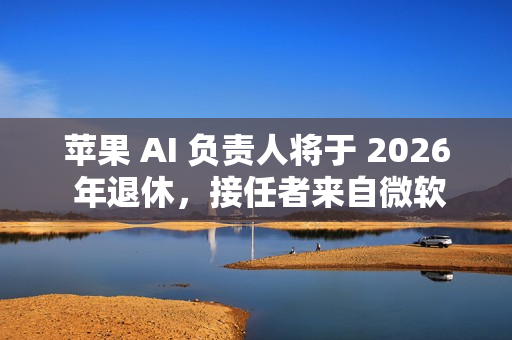 苹果 AI 负责人将于 2026 年退休，接任者来自微软
