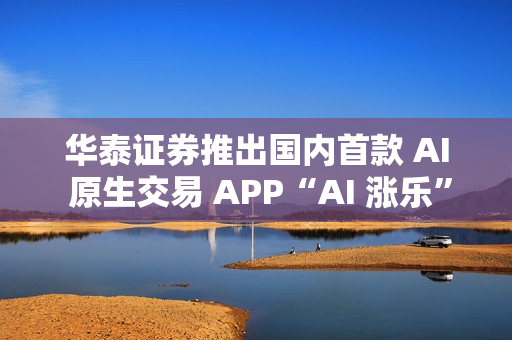 华泰证券推出国内首款 AI 原生交易 APP“AI 涨乐”
