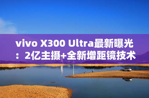 vivo X300 Ultra最新曝光:2亿主摄+全新增距镜技术 vivo X300 Ultra最新曝光:2亿主摄+全新增距镜技术