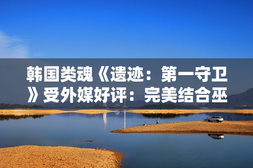 韩国类魂《遗迹：第一守卫》受外媒好评：完美结合巫师和黑魂！