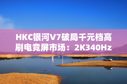 HKC银河V7破局千元档高刷电竞屏市场：2K340HzFASTIPS仅1399元