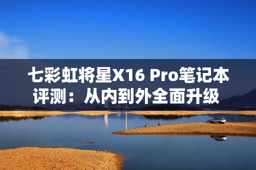 七彩虹将星X16 Pro笔记本评测：从内到外全面升级 性能体验超越主流