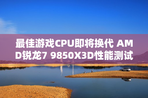 最佳游戏CPU即将换代 AMD锐龙7 9850X3D性能测试曝光