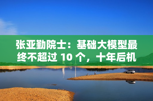 张亚勤院士：基础大模型最终不超过 10 个，十年后机器人比人多