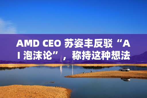 AMD CEO 苏姿丰反驳“AI 泡沫论”，称持这种想法的人有点过于短视