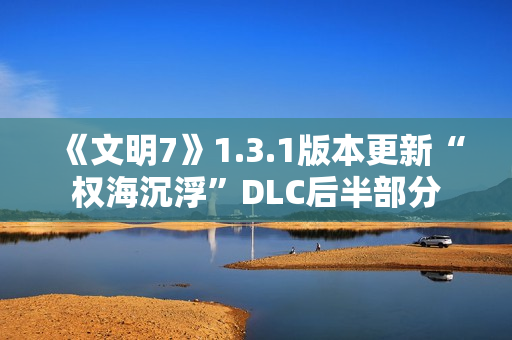 《文明7》1.3.1版本更新“权海沉浮”DLC后半部分