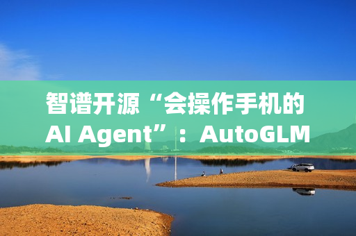 智谱开源“会操作手机的 AI Agent”：AutoGLM