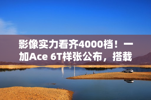 影像实力看齐4000档!一加Ace 6T样张公布,搭载旗舰同款索尼5000万像素大底主摄 影像实力看齐4000档!一加Ace 6T样张公布,搭载旗舰同款索尼5000万像素大底主摄