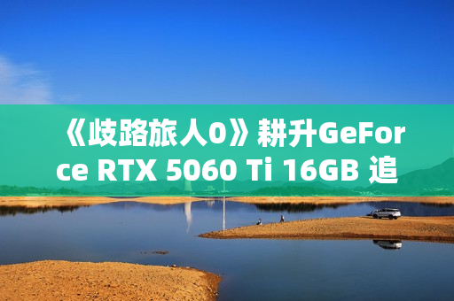 《歧路旅人0》耕升GeForce RTX 5060 Ti 16GB 追风 OC前传冒险 《歧路旅人0》耕升GeForce RTX 5060 Ti 16GB 追风 OC前传冒险