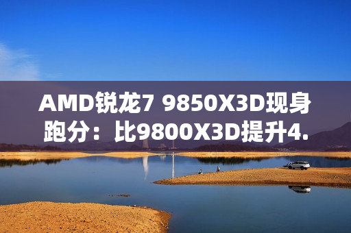 AMD锐龙7 9850X3D现身跑分：比9800X3D提升4.7%