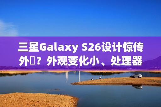 三星Galaxy S26设计惊传外洩？外观变化小、处理器策略再陷谜团