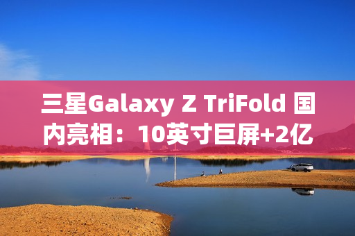 三星Galaxy Z TriFold 国内亮相：10英寸巨屏+2亿像素 三折叠旗舰颠覆想象