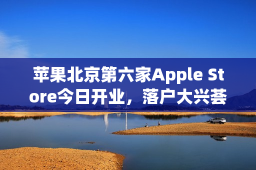 苹果北京第六家Apple Store今日开业，落户大兴荟聚购物中心