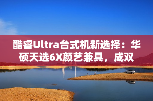 酷睿Ultra台式机新选择：华硕天选6X颜艺兼具，成双12购机标配