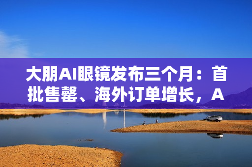 大朋AI眼镜发布三个月:首批售罄、海外订单增长,AI轻穿戴加速走向大众 大朋AI眼镜发布三个月:首批售罄、海外订单增长,AI轻穿戴加速走向大众