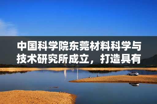 中国科学院东莞材料科学与技术研究所成立，打造具有全球影响力研究中心
