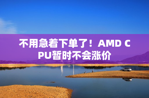 不用急着下单了！AMD CPU暂时不会涨价
