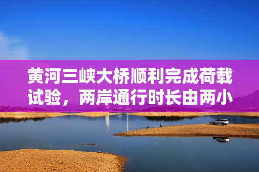 黄河三峡大桥顺利完成荷载试验，两岸通行时长由两小时缩短至二十分钟