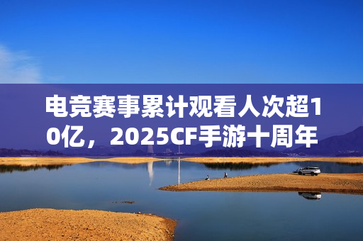电竞赛事累计观看人次超10亿，2025CF手游十周年盛典暨CFML秋季赛S18总决赛收官