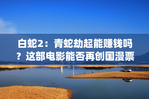白蛇2:青蛇劫起能赚钱吗?这部电影能否再创国漫票房新高?(白蛇2:青蛇劫起 动画片) 白蛇2:青蛇劫起能赚钱吗?这部电影能否再创国漫票房新高?(白蛇2:青蛇劫起 动画片)