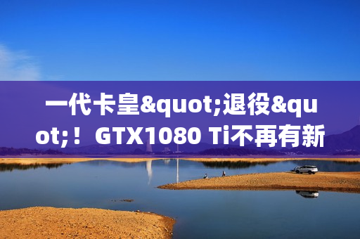 一代卡皇"退役"！GTX1080 Ti不再有新游戏驱动支持更新