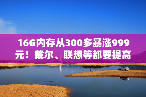 16G内存从300多暴涨999元!戴尔、联想等都要提高PC售价 涨幅20% 16G内存从300多暴涨999元!戴尔、联想等都要提高PC售价 涨幅20%