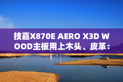 技嘉X870E AERO X3D WOOD主板用上木头、皮革：精美如艺术品