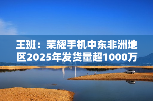 王班：荣耀手机中东非洲地区2025年发货量超1000万台