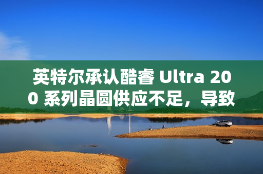 英特尔承认酷睿 Ultra 200 系列晶圆供应不足，导致供不应求
