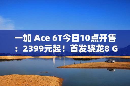 一加 Ace 6T今日10点开售：2399元起！首发骁龙8 Gen 5，165Hz超高帧屏幕
