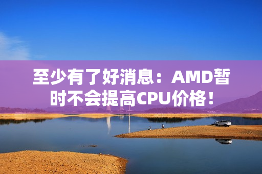 至少有了好消息:AMD暂时不会提高CPU价格! 至少有了好消息:AMD暂时不会提高CPU价格!