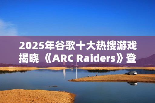 2025年谷歌十大热搜游戏揭晓 《ARC Raiders》登顶