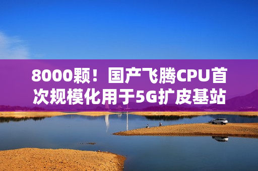 8000颗！国产飞腾CPU首次规模化用于5G扩皮基站：曾规划80核心