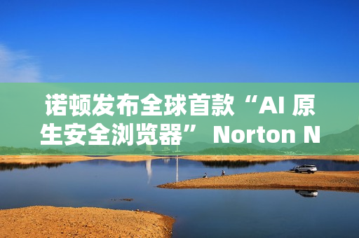 诺顿发布全球首款“AI 原生安全浏览器” Norton Neo