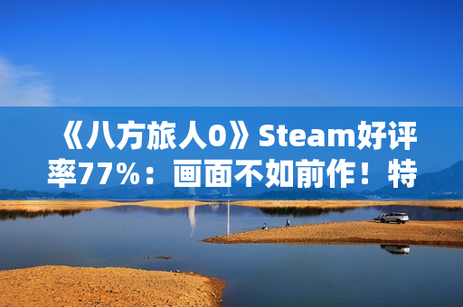 《八方旅人0》Steam好评率77%：画面不如前作！特典缺失