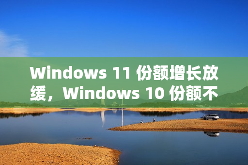 Windows 11 份额增长放缓，Windows 10 份额不降反升