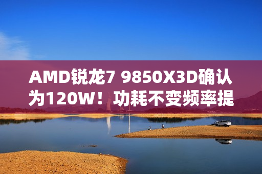 AMD锐龙7 9850X3D确认为120W！功耗不变频率提升