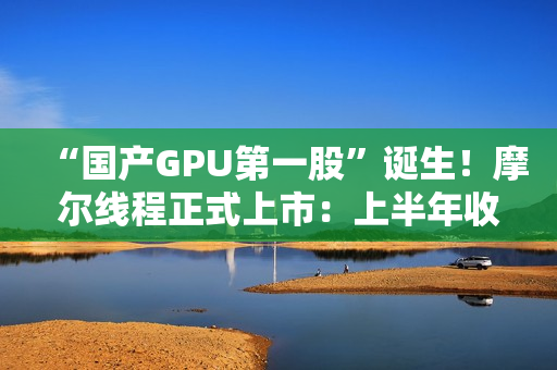 “国产GPU第一股”诞生！摩尔线程正式上市：上半年收入超过去三年总和