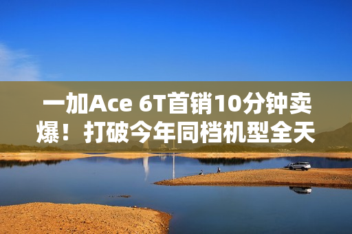 一加Ace 6T首销10分钟卖爆！打破今年同档机型全天销售纪录