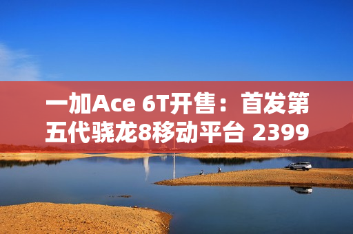 一加Ace 6T开售：首发第五代骁龙8移动平台 2399元起