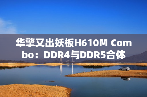 华擎又出妖板H610M Combo：DDR4与DDR5合体