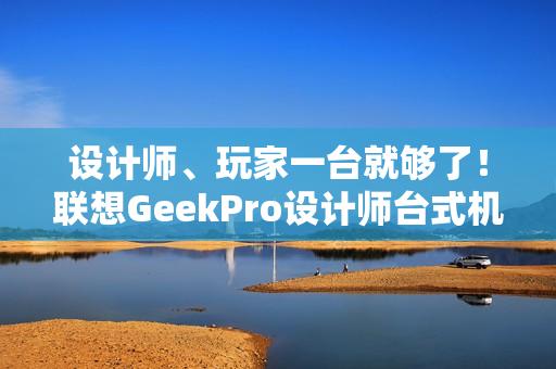 设计师、玩家一台就够了！联想GeekPro设计师台式机图赏