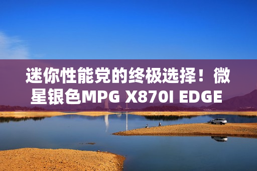 迷你性能党的终极选择！微星银色MPG X870I EDGE TI EVO WIFI刀锋 钛主板上市