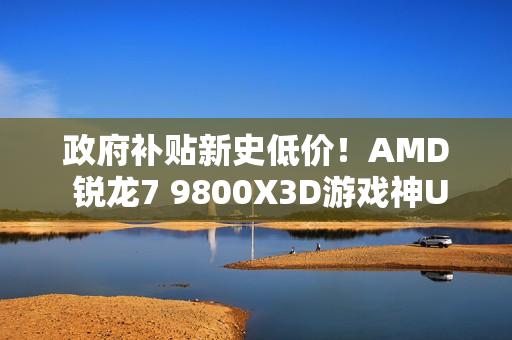 政府补贴新史低价！AMD 锐龙7 9800X3D游戏神U推荐